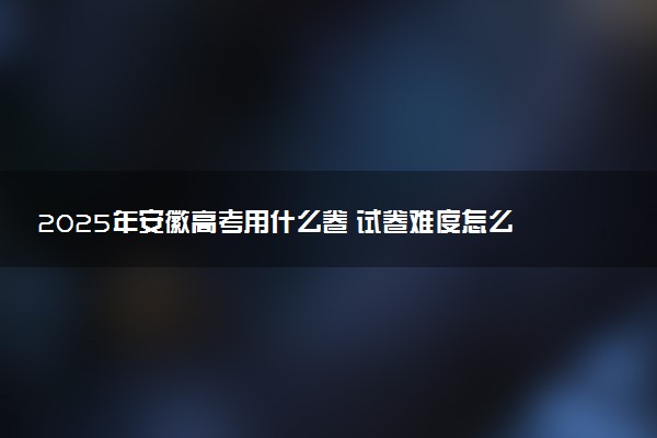 2025年安徽高考用什么卷 试卷难度怎么样