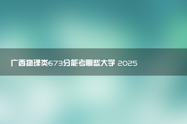 广西物理类673分能考哪些大学 2025考生稳上的大学名单