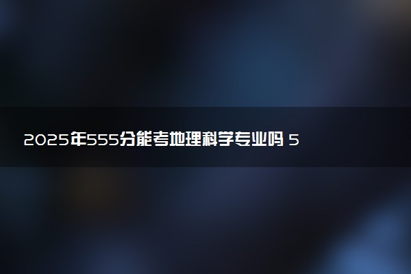 2025年555分能考地理科学专业吗 555分地理科学专业大学推荐