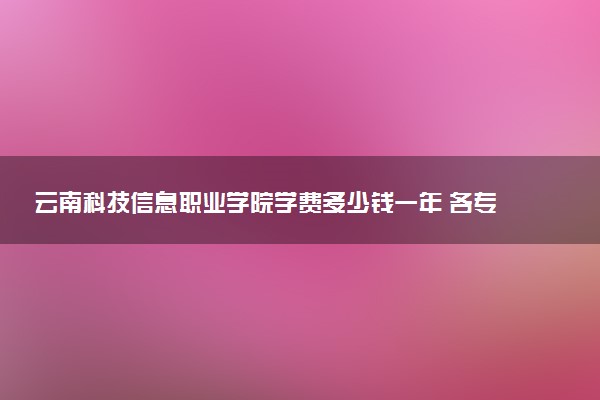 云南科技信息职业学院学费多少钱一年 各专业收费标准（2025年参考）