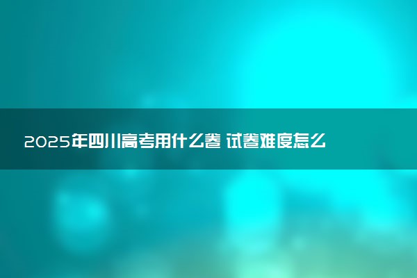 2025年四川高考用什么卷 试卷难度怎么样