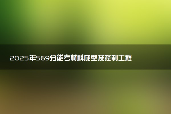 2025年569分能考材料成型及控制工程专业吗 569分材料成型及控制工程专业大学推荐