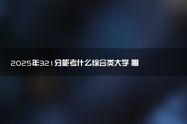 2025年321分能考什么综合类大学 哪些大学值得报