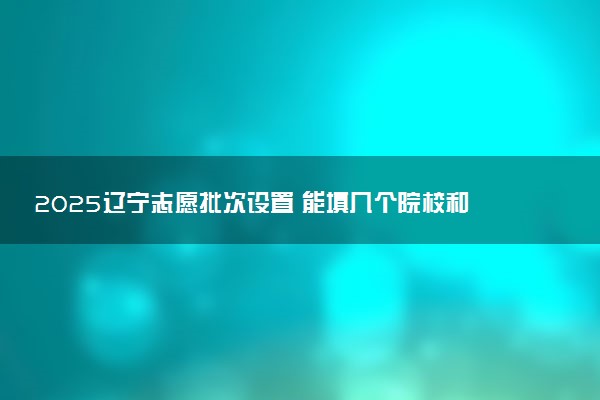 2025辽宁志愿批次设置 能填几个院校和专业
