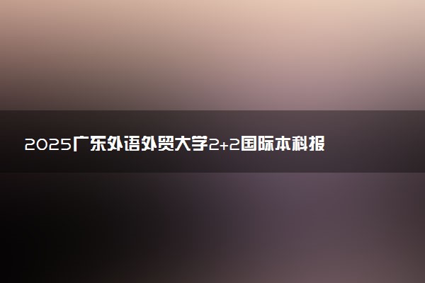 2025广东外语外贸大学2+2国际本科报名入口 怎么报考