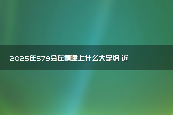 2025年579分在福建上什么大学好 近三年录取分数线是多少