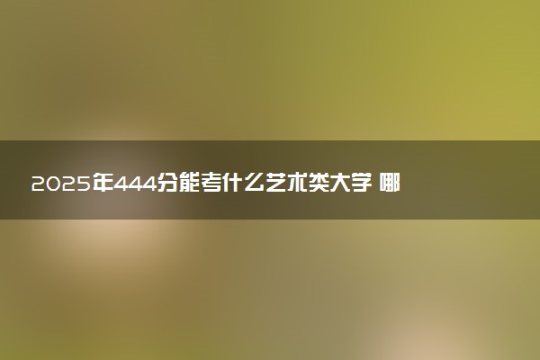 2025年444分能考什么艺术类大学 哪些大学值得报
