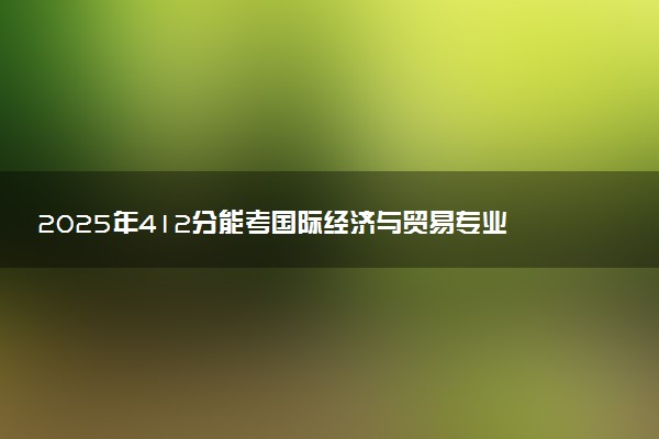 2025年412分能考国际经济与贸易专业吗 412分国际经济与贸易专业大学推荐