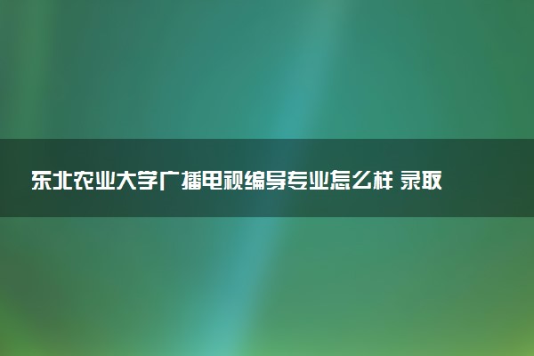东北农业大学广播电视编导专业怎么样 录取分数线多少
