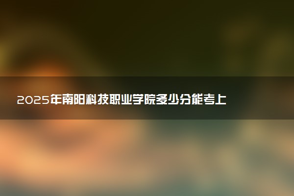 2025年南阳科技职业学院多少分能考上 最低分及位次