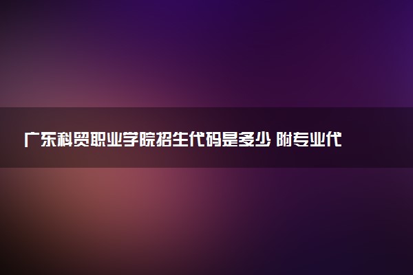 广东科贸职业学院招生代码是多少 附专业代码对照表（2025参考）