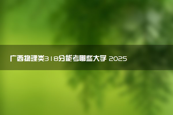 广西物理类318分能考哪些大学 2025考生稳上的大学名单