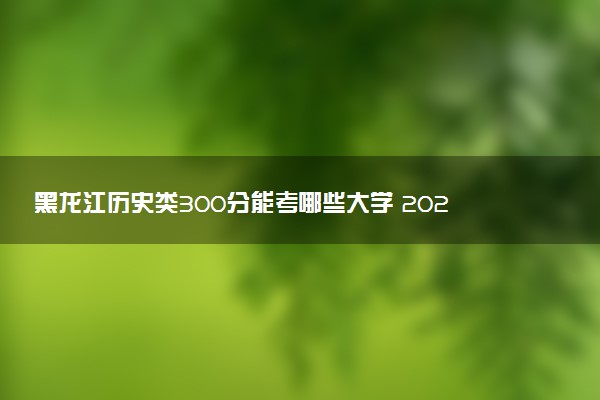 黑龙江历史类300分能考哪些大学 2025考生稳上的大学名单