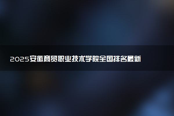 2025安徽商贸职业技术学院全国排名最新 录取分数线是多少