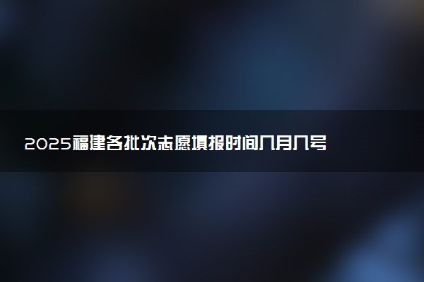 2025福建各批次志愿填报时间几月几号 具体填报时间安排