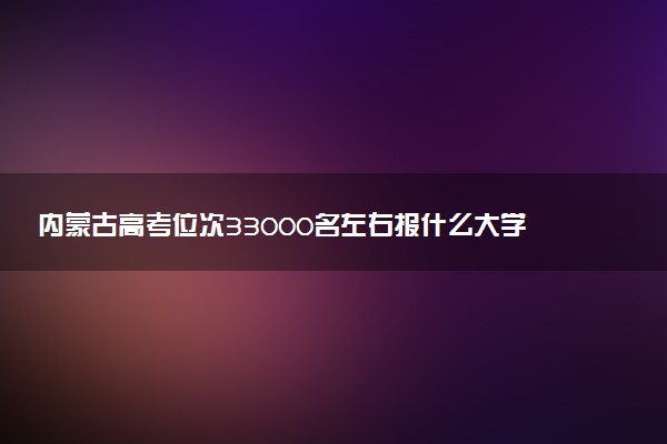 内蒙古高考位次33000名左右报什么大学好（2025年参考）