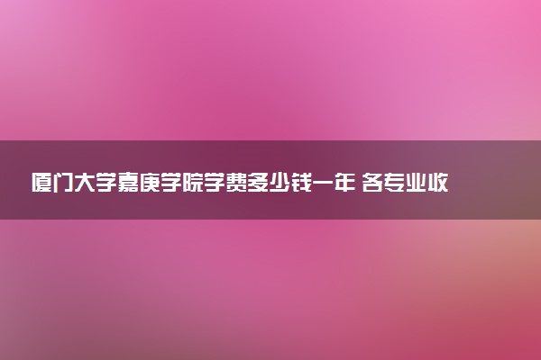 厦门大学嘉庚学院学费多少钱一年 各专业收费标准（2025年参考）