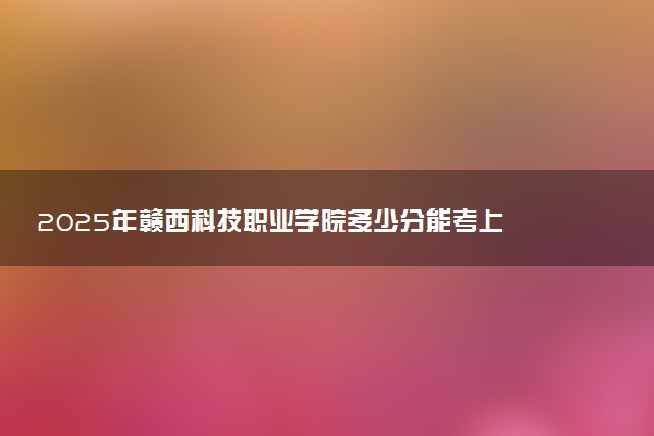 2025年赣西科技职业学院多少分能考上 最低分及位次