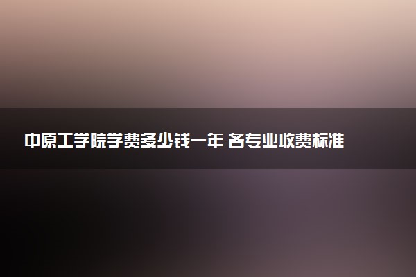 中原工学院学费多少钱一年 各专业收费标准（2025年参考）