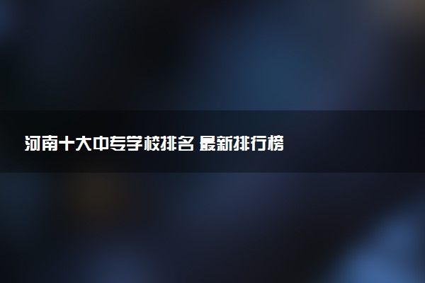 河南十大中专学校排名 最新排行榜