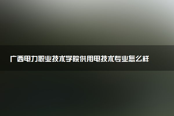 广西电力职业技术学院供用电技术专业怎么样 录取分数线多少