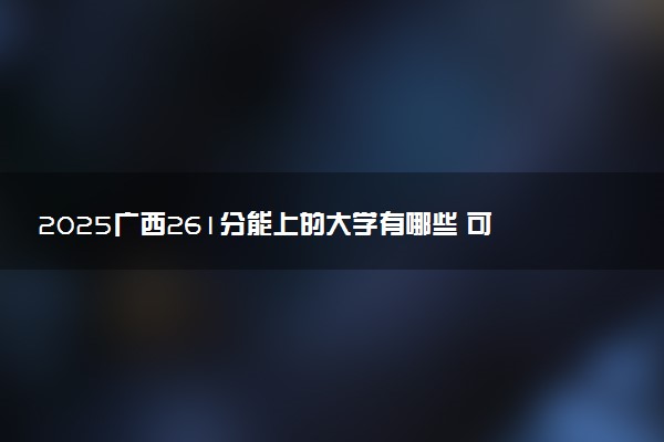 2025广西261分能上的大学有哪些 可以报考院校名单