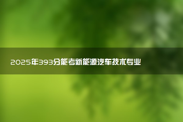 2025年393分能考新能源汽车技术专业吗 393分新能源汽车技术专业大学推荐