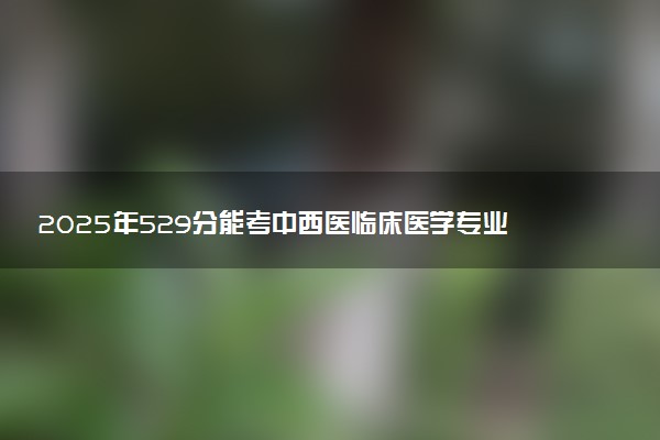 2025年529分能考中西医临床医学专业吗 529分中西医临床医学专业大学推荐