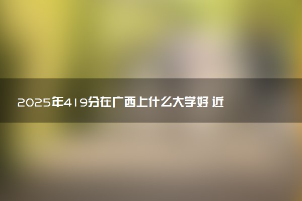 2025年419分在广西上什么大学好 近三年录取分数线是多少