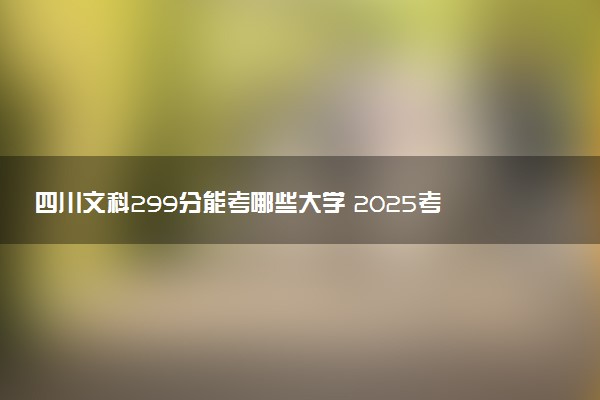 四川文科299分能考哪些大学 2025考生稳上的大学名单