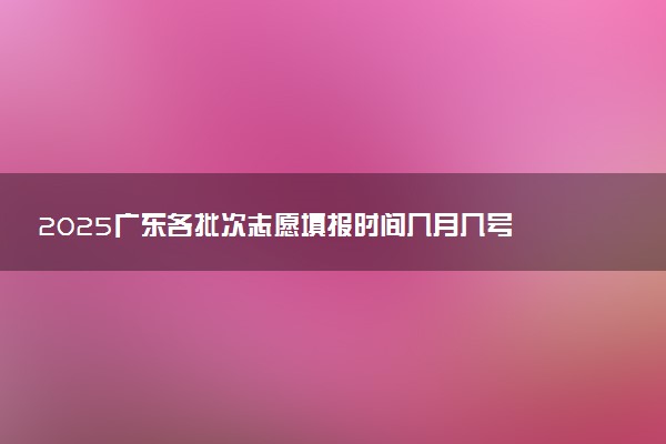 2025广东各批次志愿填报时间几月几号 具体填报时间安排