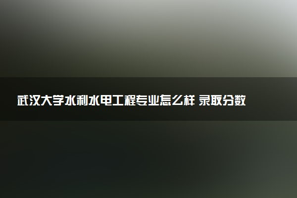 武汉大学水利水电工程专业怎么样 录取分数线多少