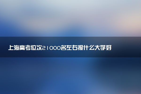 上海高考位次21000名左右报什么大学好（2025年参考）