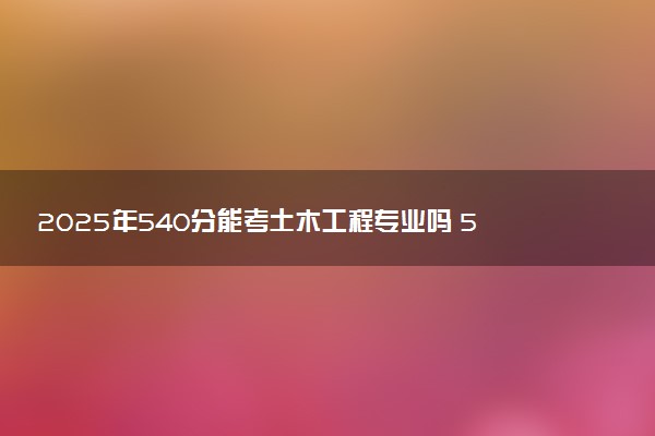 2025年540分能考土木工程专业吗 540分土木工程专业大学推荐