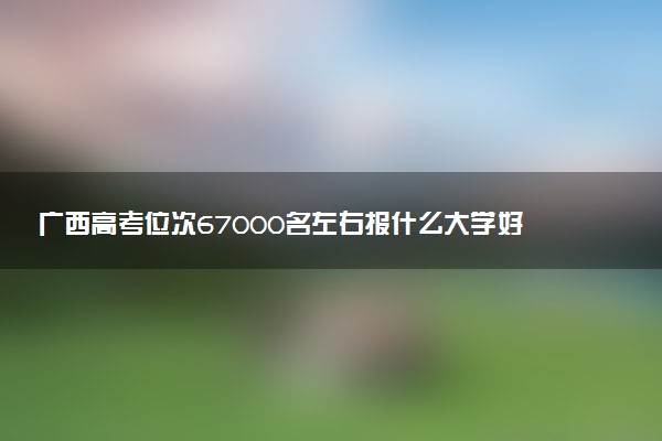 广西高考位次67000名左右报什么大学好（2025年参考）
