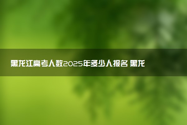 黑龙江高考人数2025年多少人报名 黑龙江高考报名人数预测