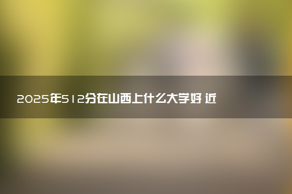 2025年512分在山西上什么大学好 近三年录取分数线是多少