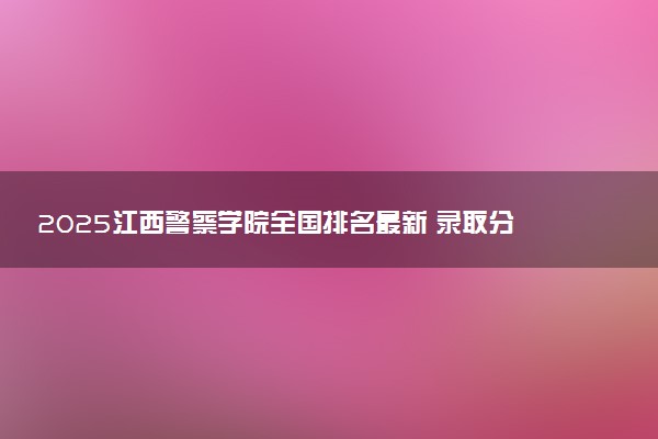 2025江西警察学院全国排名最新 录取分数线是多少