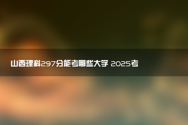 山西理科297分能考哪些大学 2025考生稳上的大学名单
