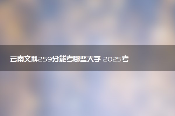 云南文科259分能考哪些大学 2025考生稳上的大学名单