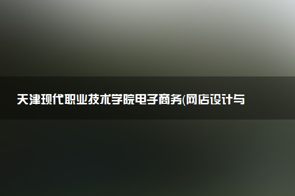 天津现代职业技术学院电子商务（网店设计与运营管理方向）专业怎么样 录取分数线多少