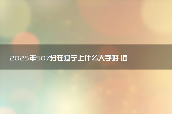 2025年507分在辽宁上什么大学好 近三年录取分数线是多少