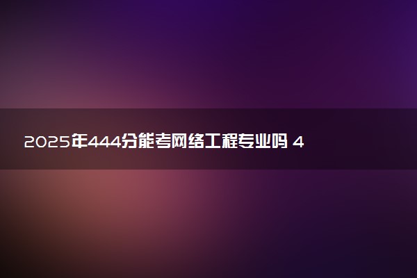 2025年444分能考网络工程专业吗 444分网络工程专业大学推荐