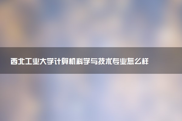 西北工业大学计算机科学与技术专业怎么样 录取分数线多少