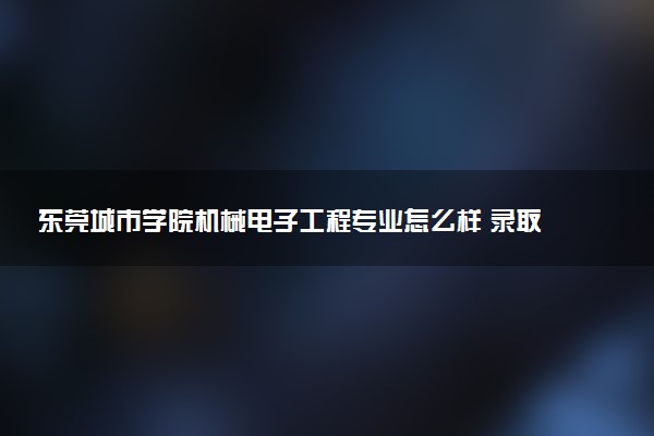 东莞城市学院机械电子工程专业怎么样 录取分数线多少