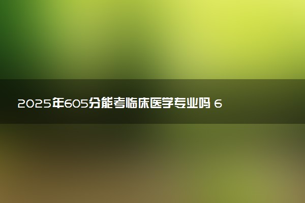 2025年605分能考临床医学专业吗 605分临床医学专业大学推荐