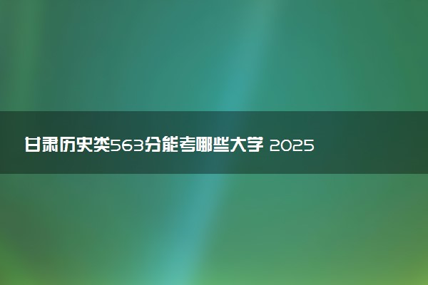 甘肃历史类563分能考哪些大学 2025考生稳上的大学名单