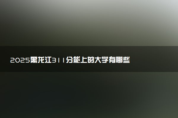 2025黑龙江311分能上的大学有哪些 可以报考院校名单
