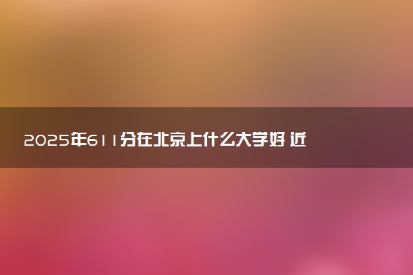 2025年611分在北京上什么大学好 近三年录取分数线是多少