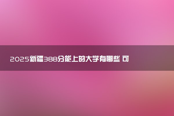 2025新疆388分能上的大学有哪些 可以报考院校名单